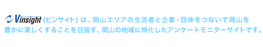 Vinsight(ビンサイト)は、岡山エリアの生活者と企業・団体をつないで岡山を豊かに楽しくすることを目指す、岡山の地域に特化したアンケートモニターサイトです。